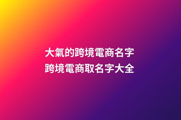 大氣的跨境電商名字 跨境電商取名字大全-第1張-公司起名-玄機派